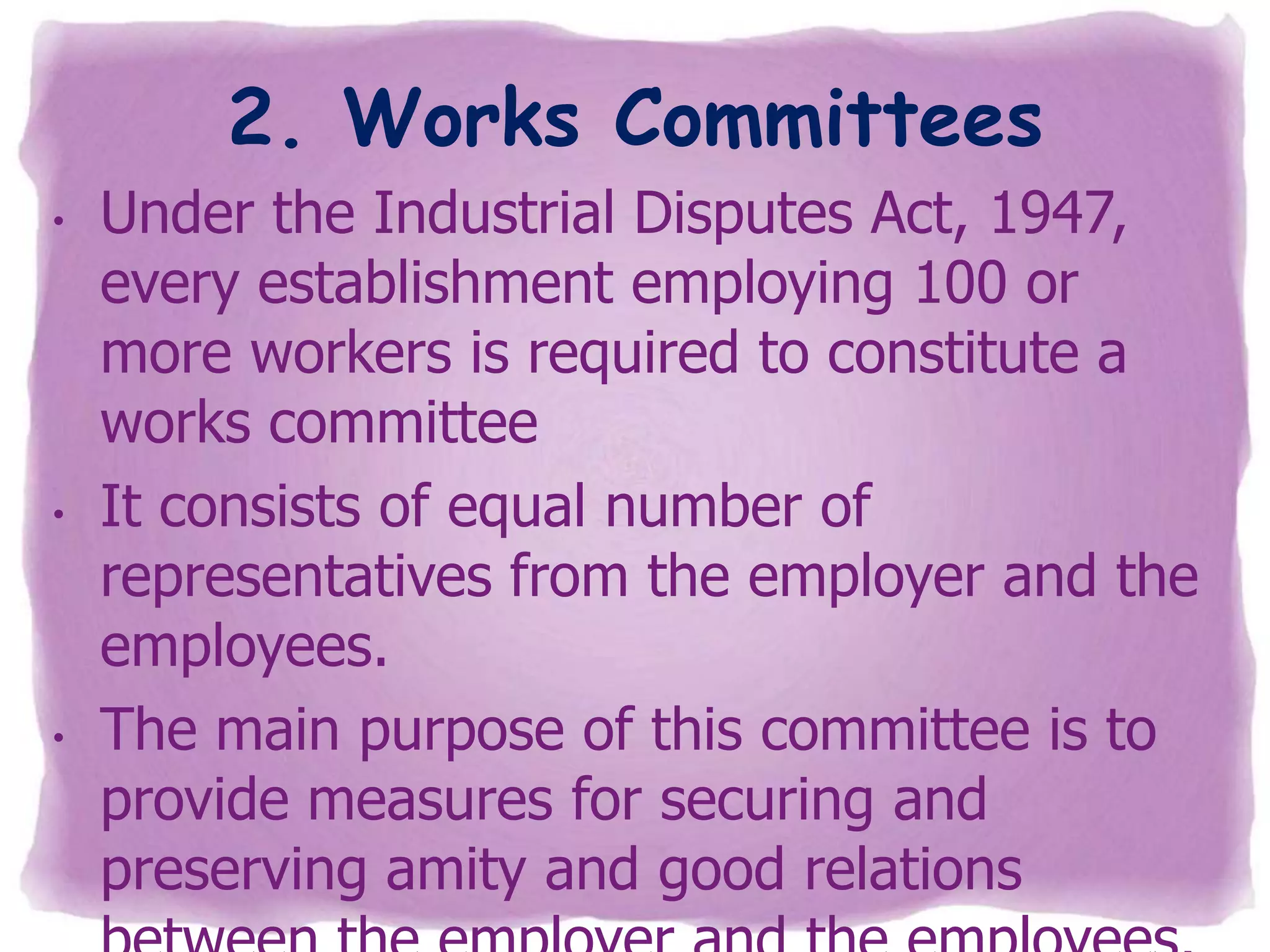 2. Works Committees
•

•

•

Under the Industrial Disputes Act, 1947,
every establishment employing 100 or
more workers is required to constitute a
works committee
It consists of equal number of
representatives from the employer and the
employees.
The main purpose of this committee is to
provide measures for securing and
preserving amity and good relations

 