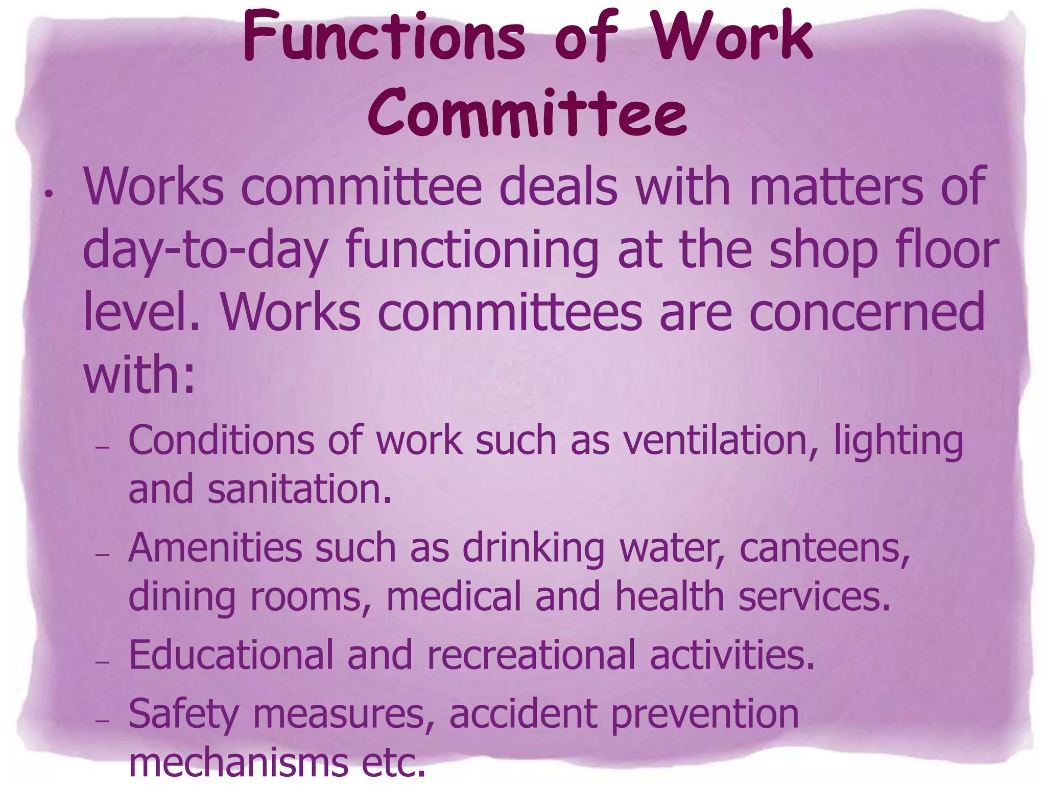 Functions of Work
Committee
•

Works committee deals with matters of
day-to-day functioning at the shop floor
level. Works committees are concerned
with:
–

–

–
–

Conditions of work such as ventilation, lighting
and sanitation.
Amenities such as drinking water, canteens,
dining rooms, medical and health services.
Educational and recreational activities.
Safety measures, accident prevention
mechanisms etc.

 