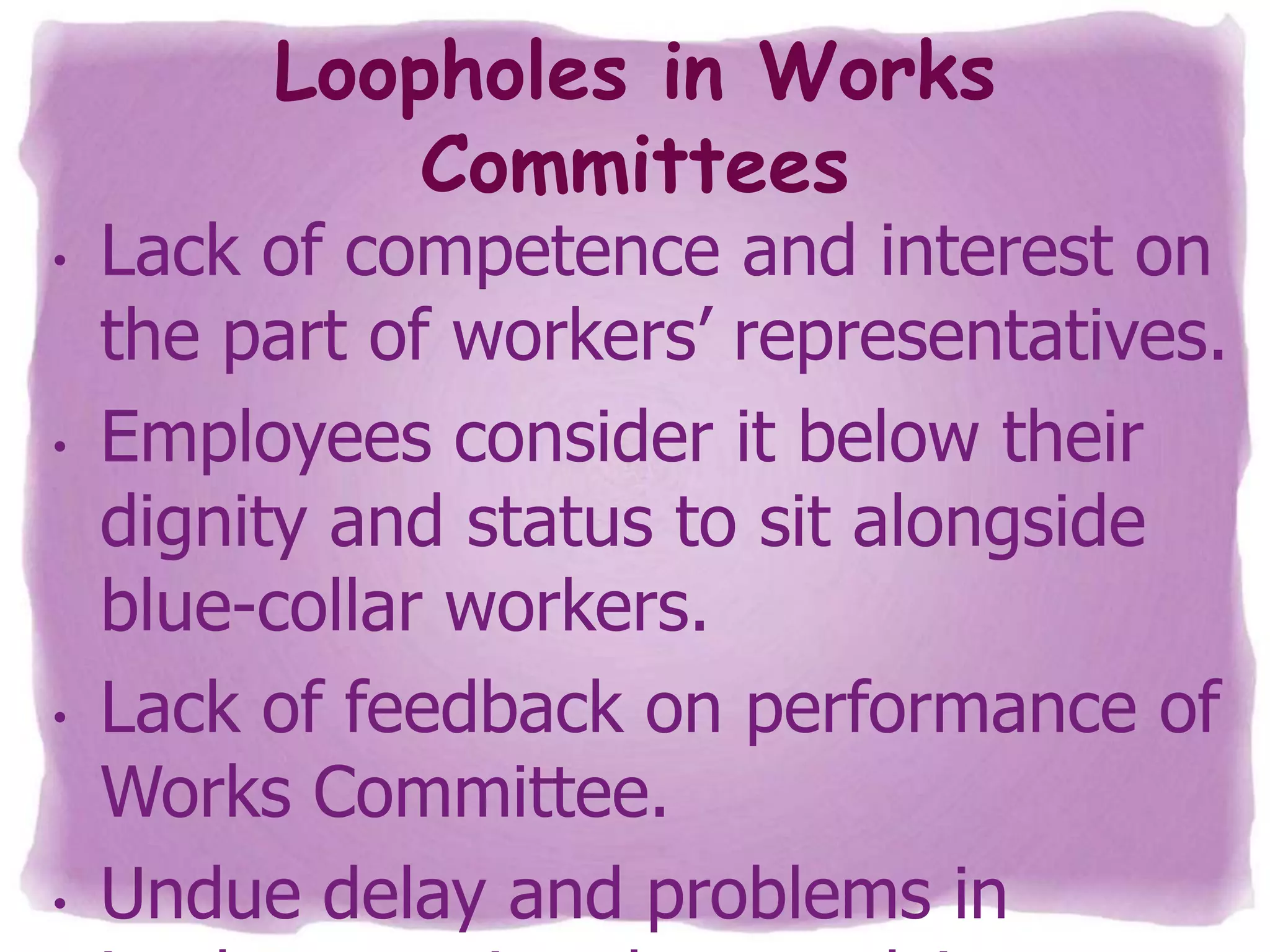 Loopholes in Works
Committees

•

•

•

•

Lack of competence and interest on
the part of workers’ representatives.
Employees consider it below their
dignity and status to sit alongside
blue-collar workers.
Lack of feedback on performance of
Works Committee.
Undue delay and problems in

 