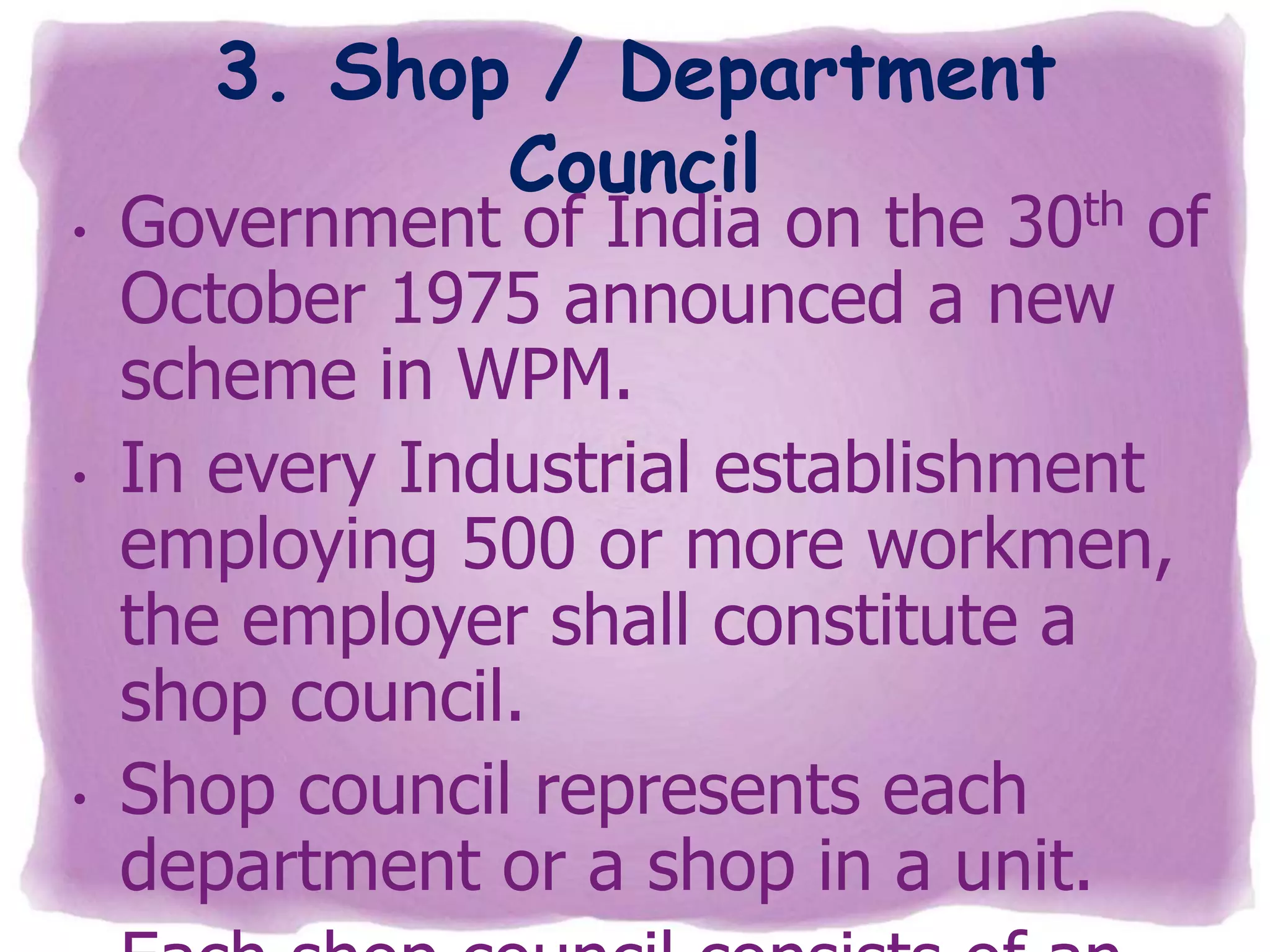 •

•

•

3. Shop / Department
Council

Government of India on the 30th of
October 1975 announced a new
scheme in WPM.
In every Industrial establishment
employing 500 or more workmen,
the employer shall constitute a
shop council.
Shop council represents each
department or a shop in a unit.

 