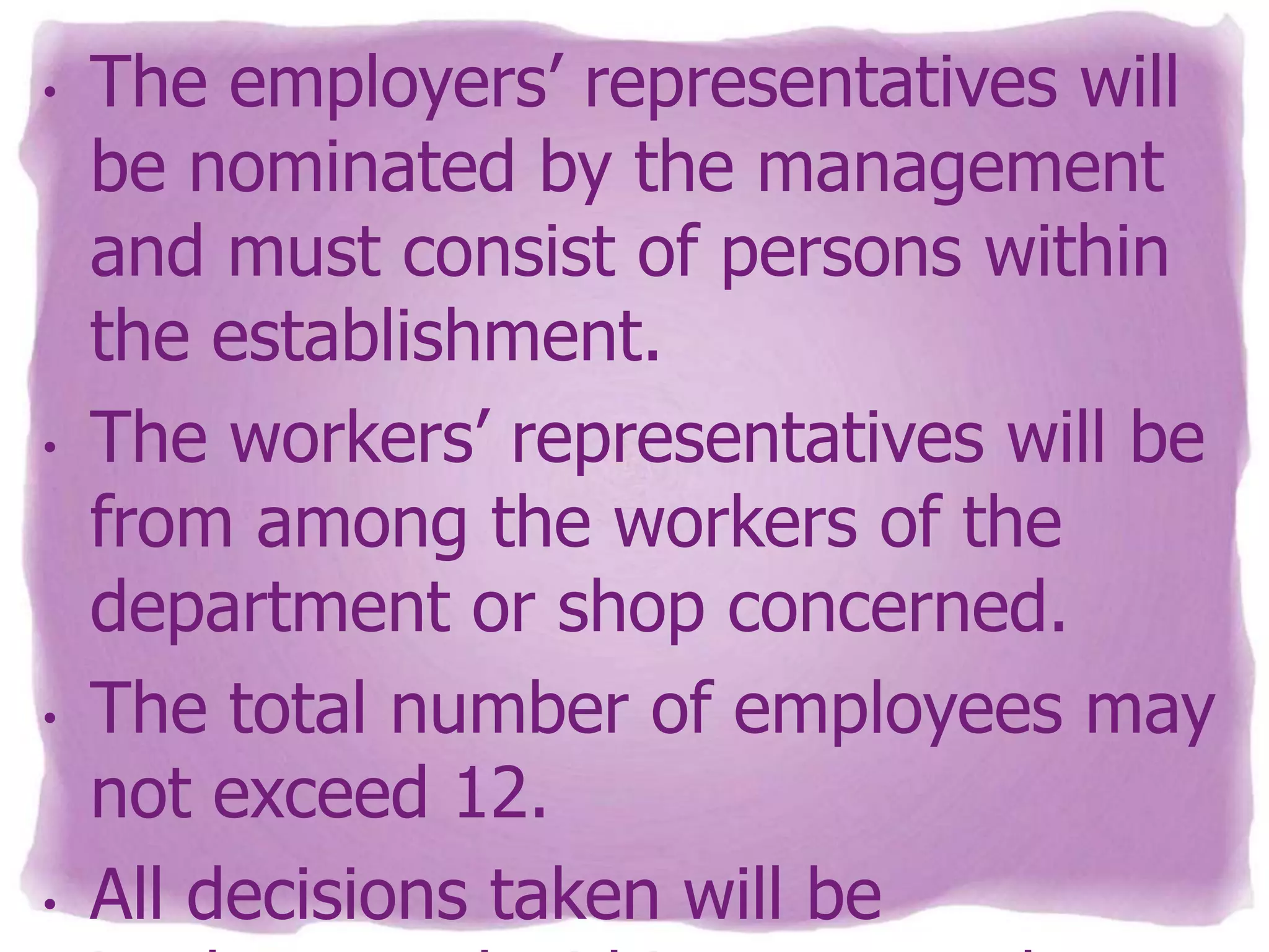 •

•

•

•

The employers’ representatives will
be nominated by the management
and must consist of persons within
the establishment.
The workers’ representatives will be
from among the workers of the
department or shop concerned.
The total number of employees may
not exceed 12.
All decisions taken will be

 