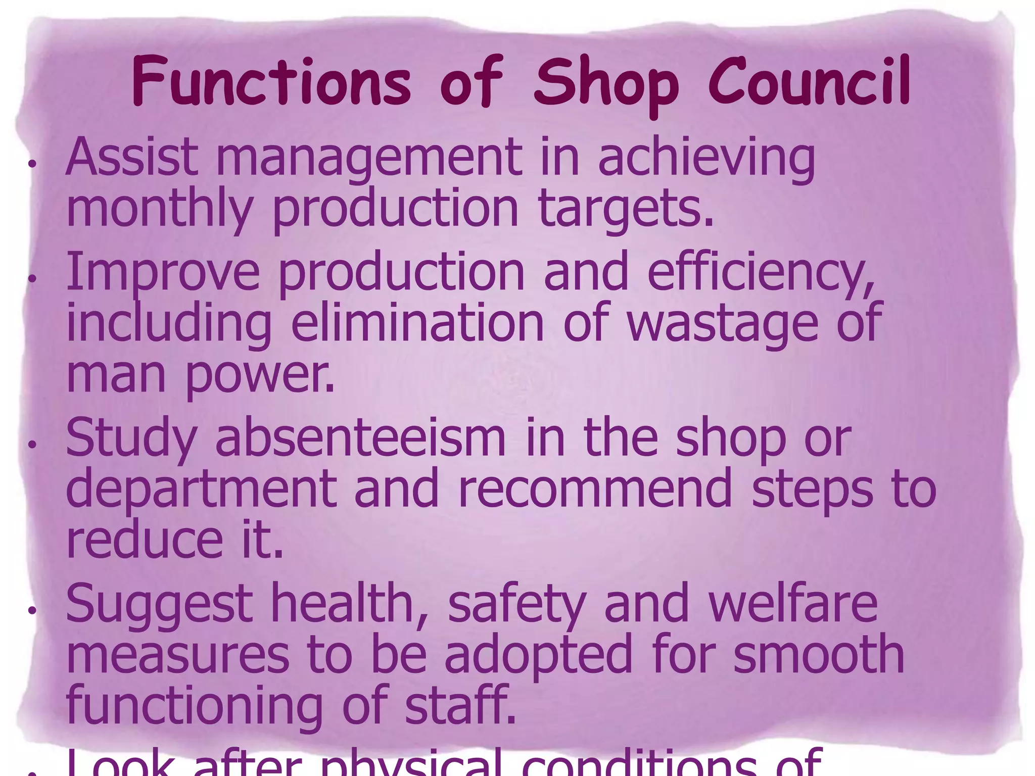 Functions of Shop Council
•

•

•

•

Assist management in achieving
monthly production targets.
Improve production and efficiency,
including elimination of wastage of
man power.
Study absenteeism in the shop or
department and recommend steps to
reduce it.
Suggest health, safety and welfare
measures to be adopted for smooth
functioning of staff.

 