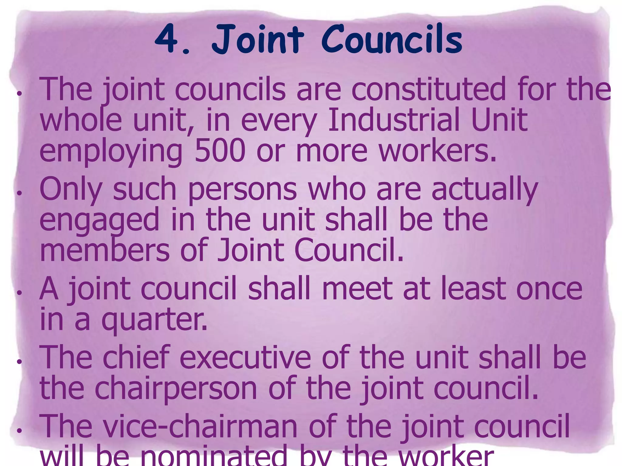 4. Joint Councils
•

•

•
•

•

The joint councils are constituted for the
whole unit, in every Industrial Unit
employing 500 or more workers.
Only such persons who are actually
engaged in the unit shall be the
members of Joint Council.
A joint council shall meet at least once
in a quarter.
The chief executive of the unit shall be
the chairperson of the joint council.
The vice-chairman of the joint council

 