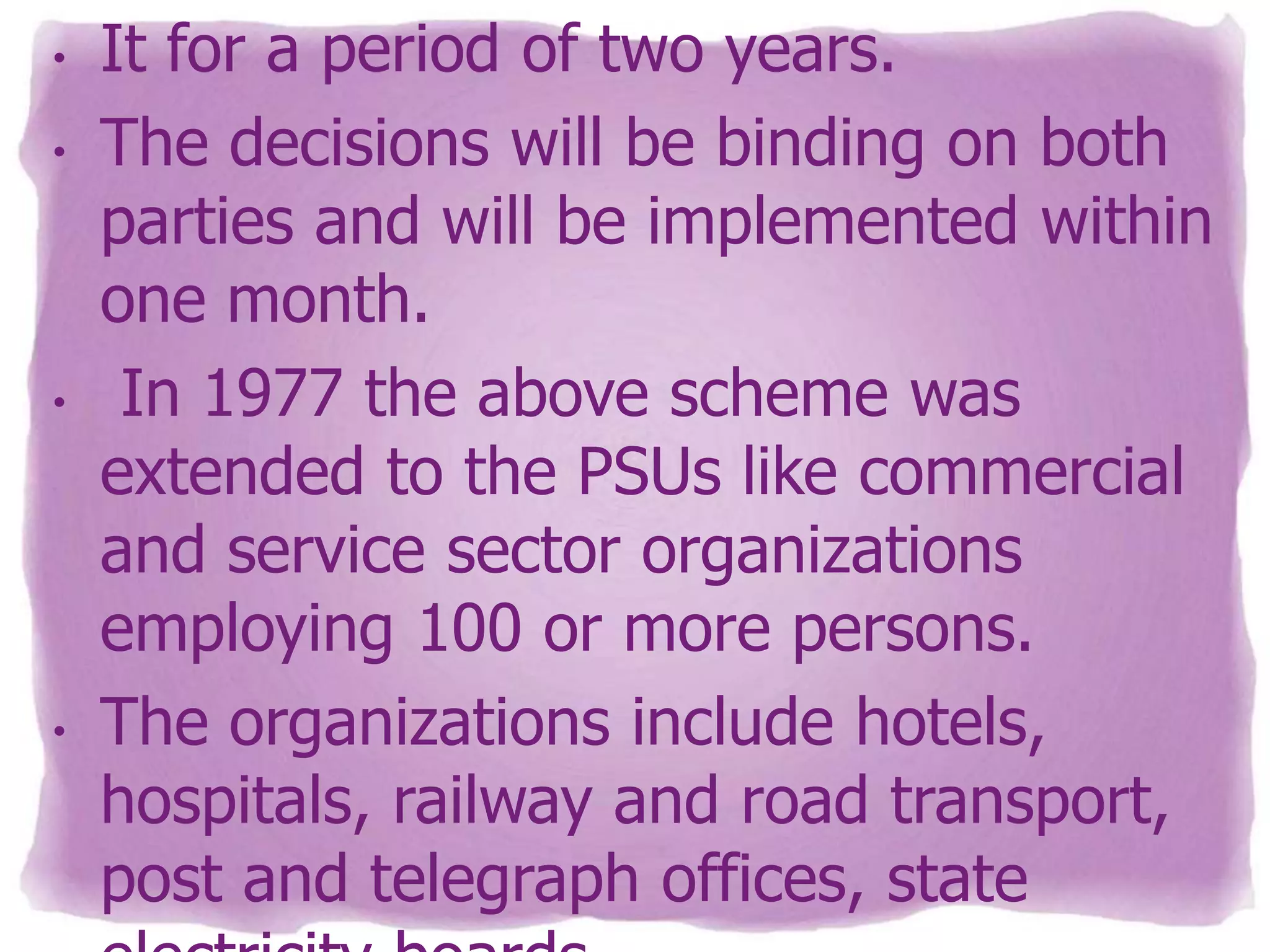 •

•

•

•

It for a period of two years.
The decisions will be binding on both
parties and will be implemented within
one month.
In 1977 the above scheme was
extended to the PSUs like commercial
and service sector organizations
employing 100 or more persons.
The organizations include hotels,
hospitals, railway and road transport,
post and telegraph offices, state

 