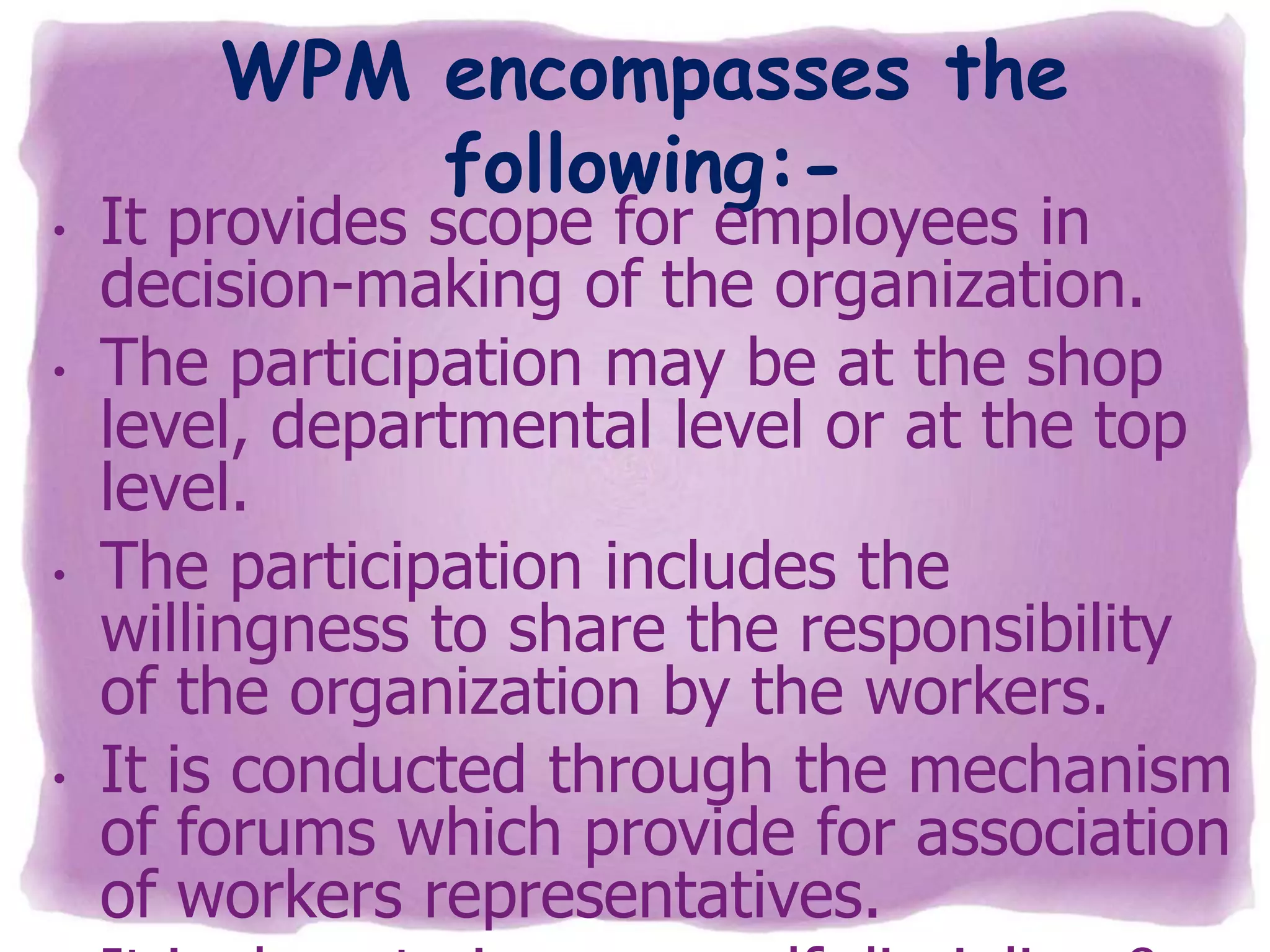 •
•

•

•

WPM encompasses the
following:-

It provides scope for employees in
decision-making of the organization.
The participation may be at the shop
level, departmental level or at the top
level.
The participation includes the
willingness to share the responsibility
of the organization by the workers.
It is conducted through the mechanism
of forums which provide for association
of workers representatives.

 