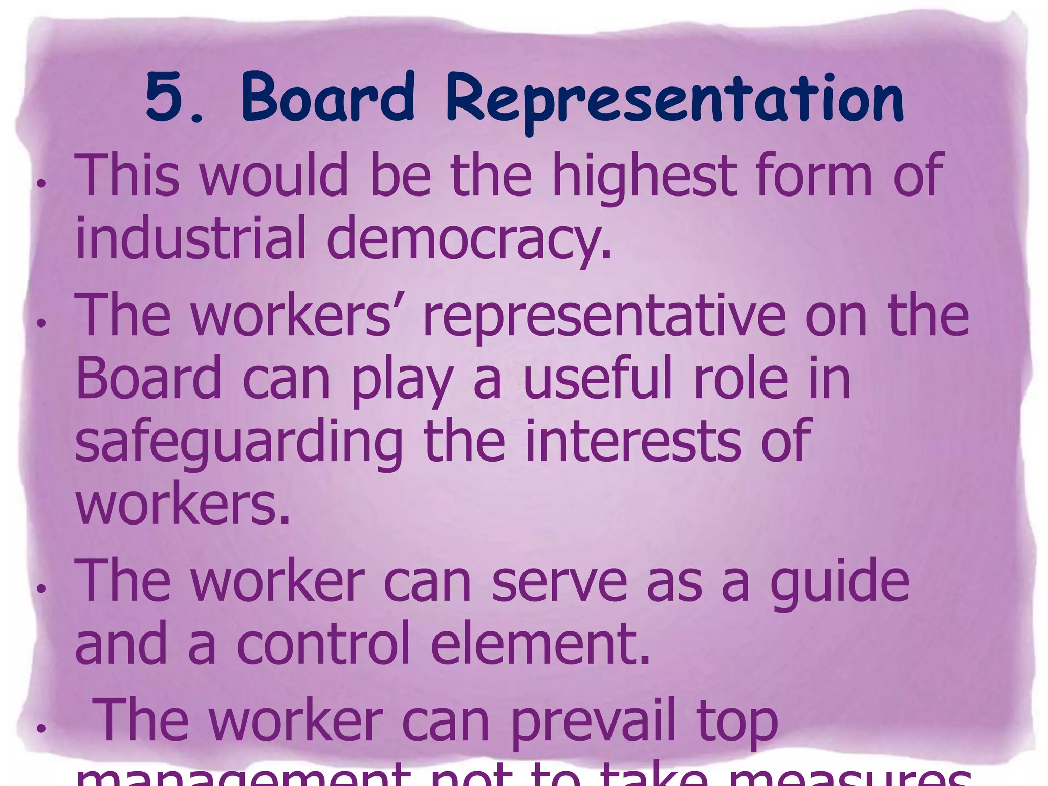 5. Board Representation
•

•

•

•

This would be the highest form of
industrial democracy.
The workers’ representative on the
Board can play a useful role in
safeguarding the interests of
workers.
The worker can serve as a guide
and a control element.
The worker can prevail top

 