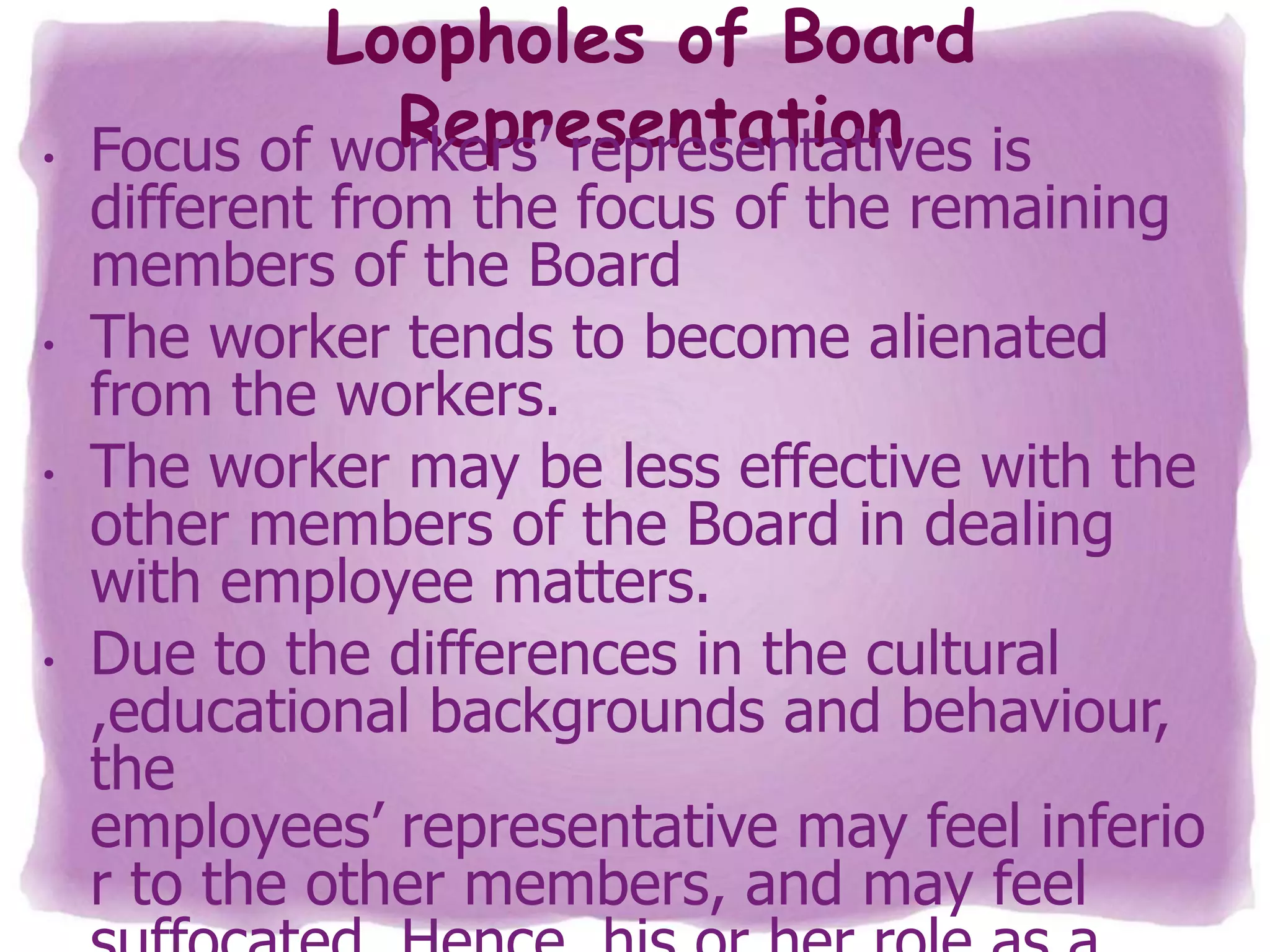 •

•

•

•

Loopholes of Board
Representation is
Focus of workers’ representatives

different from the focus of the remaining
members of the Board
The worker tends to become alienated
from the workers.
The worker may be less effective with the
other members of the Board in dealing
with employee matters.
Due to the differences in the cultural
,educational backgrounds and behaviour,
the
employees’ representative may feel inferio
r to the other members, and may feel

 