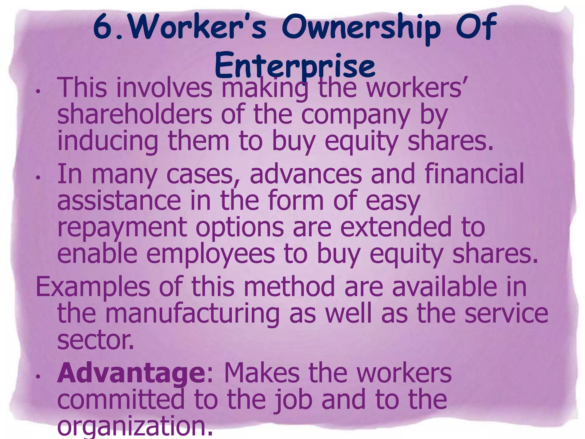 6.Worker’s Ownership Of
Enterprise

This involves making the workers’
shareholders of the company by
inducing them to buy equity shares.
• In many cases, advances and financial
assistance in the form of easy
repayment options are extended to
enable employees to buy equity shares.
Examples of this method are available in
the manufacturing as well as the service
sector.
• Advantage: Makes the workers
committed to the job and to the
organization.
•

 