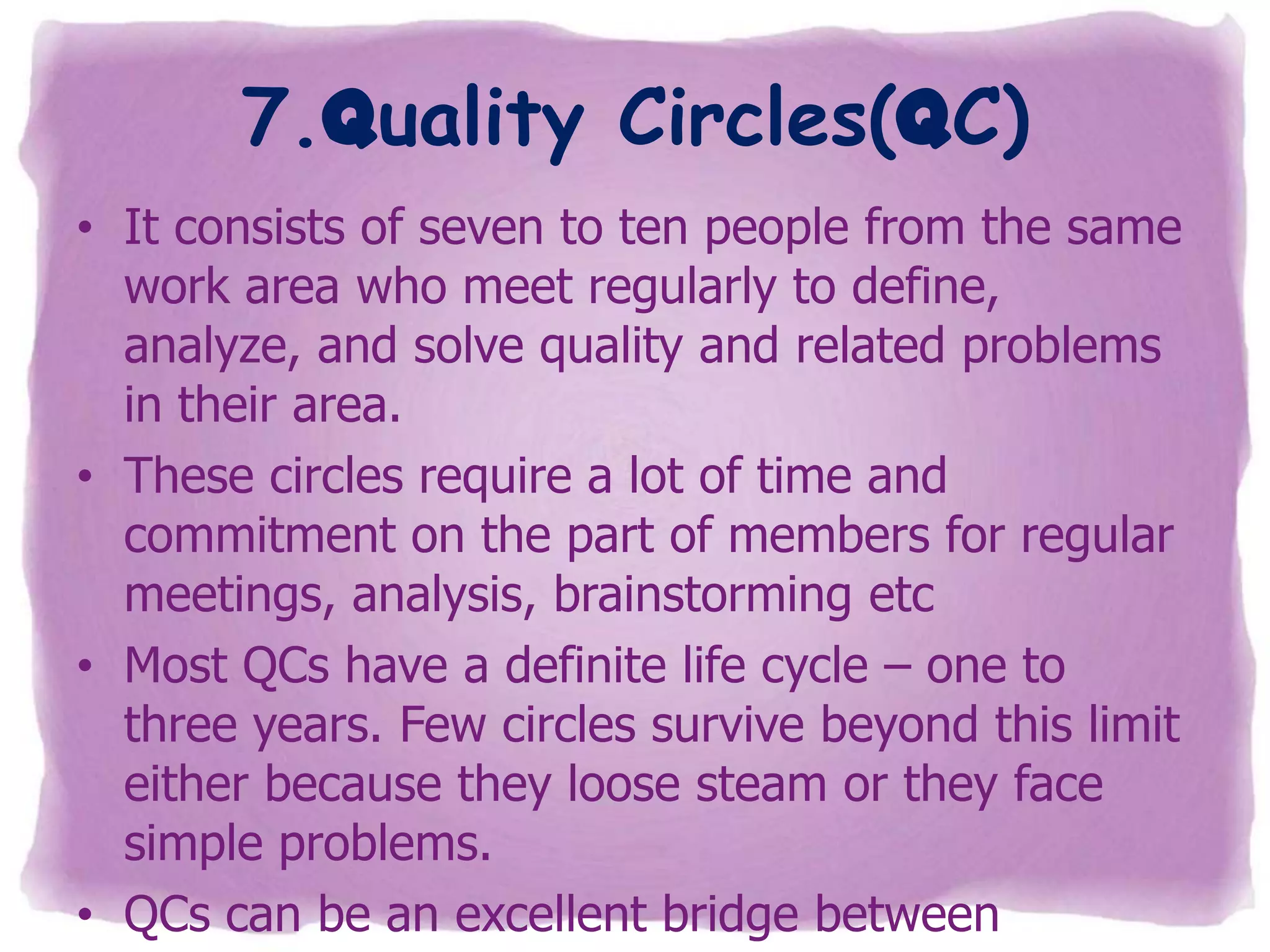 7.Quality Circles(QC)
• It consists of seven to ten people from the same
work area who meet regularly to define,
analyze, and solve quality and related problems
in their area.
• These circles require a lot of time and
commitment on the part of members for regular
meetings, analysis, brainstorming etc
• Most QCs have a definite life cycle – one to
three years. Few circles survive beyond this limit
either because they loose steam or they face
simple problems.
• QCs can be an excellent bridge between

 