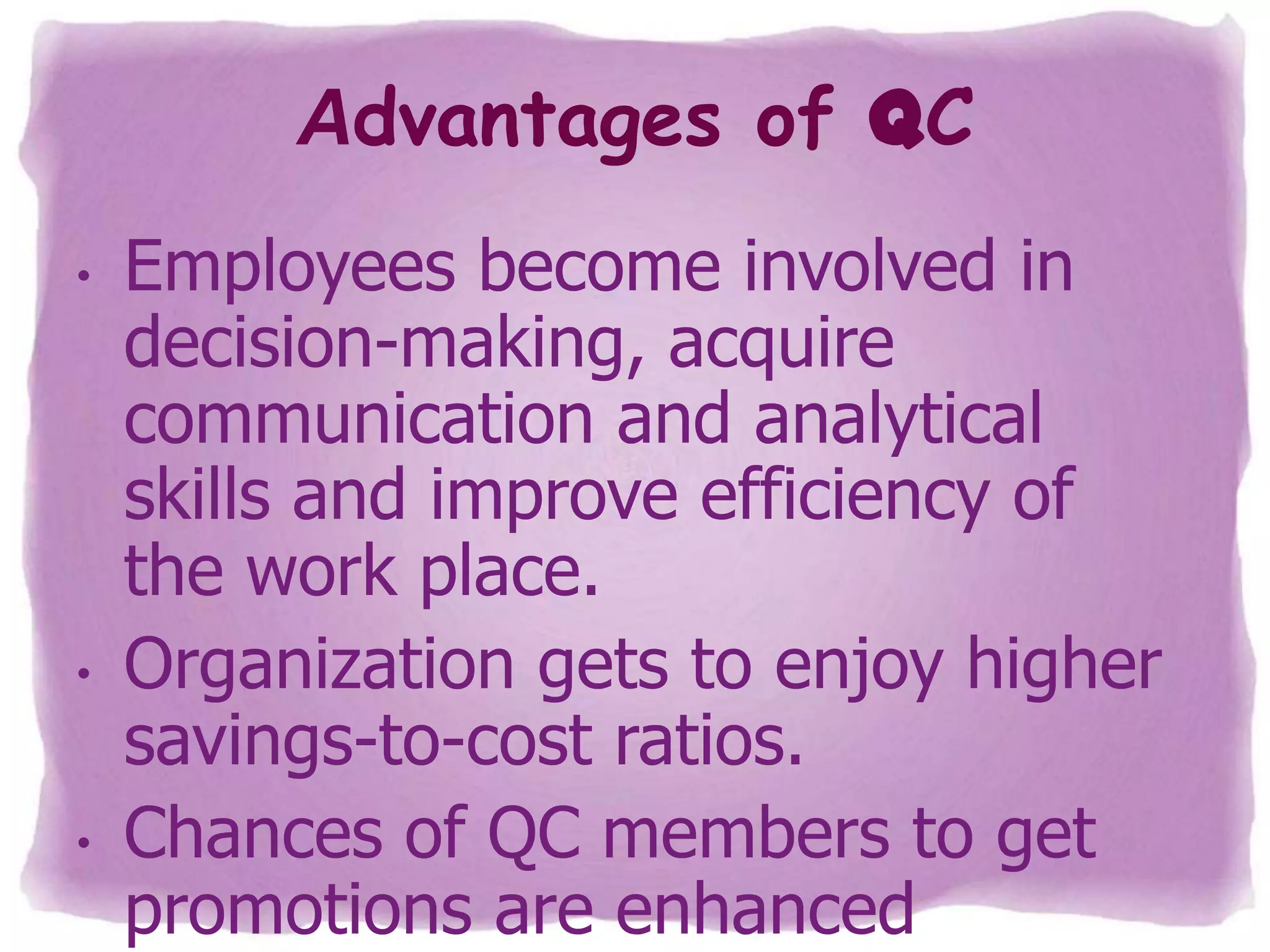 Advantages of QC
•

•

•

Employees become involved in
decision-making, acquire
communication and analytical
skills and improve efficiency of
the work place.
Organization gets to enjoy higher
savings-to-cost ratios.
Chances of QC members to get
promotions are enhanced

 