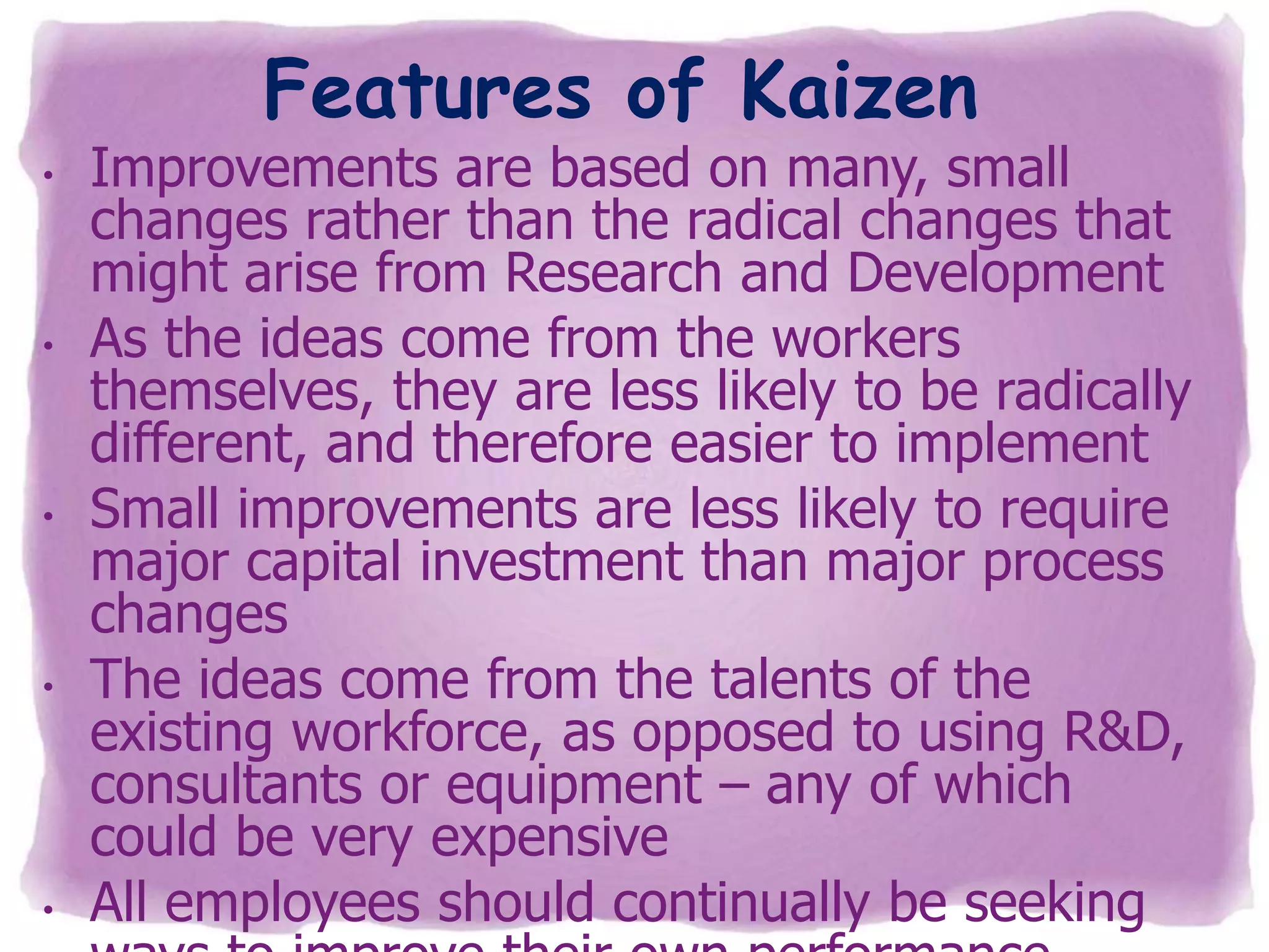 Features of Kaizen

•

•

•

•

•

Improvements are based on many, small
changes rather than the radical changes that
might arise from Research and Development
As the ideas come from the workers
themselves, they are less likely to be radically
different, and therefore easier to implement
Small improvements are less likely to require
major capital investment than major process
changes
The ideas come from the talents of the
existing workforce, as opposed to using R&D,
consultants or equipment – any of which
could be very expensive
All employees should continually be seeking

 