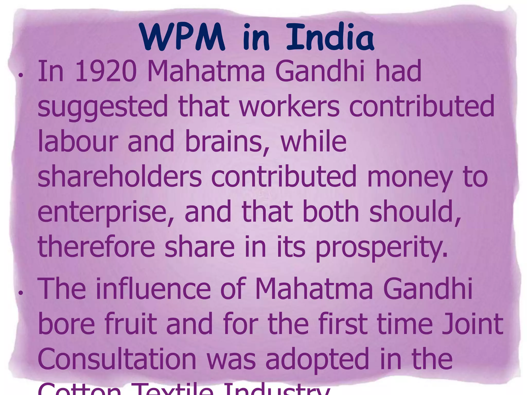 WPM in India

•

•

In 1920 Mahatma Gandhi had
suggested that workers contributed
labour and brains, while
shareholders contributed money to
enterprise, and that both should,
therefore share in its prosperity.
The influence of Mahatma Gandhi
bore fruit and for the first time Joint
Consultation was adopted in the

 