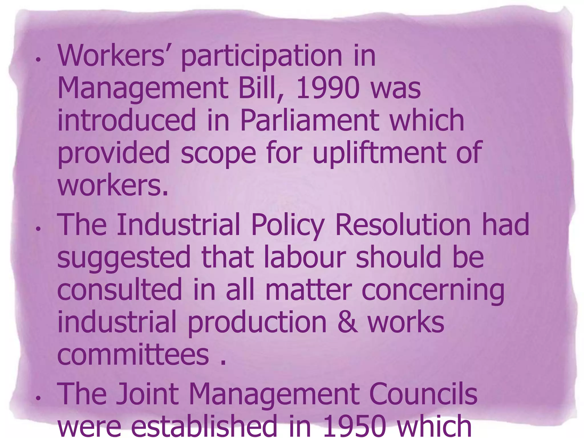 •

•

•

Workers’ participation in
Management Bill, 1990 was
introduced in Parliament which
provided scope for upliftment of
workers.
The Industrial Policy Resolution had
suggested that labour should be
consulted in all matter concerning
industrial production & works
committees .
The Joint Management Councils
were established in 1950 which

 
