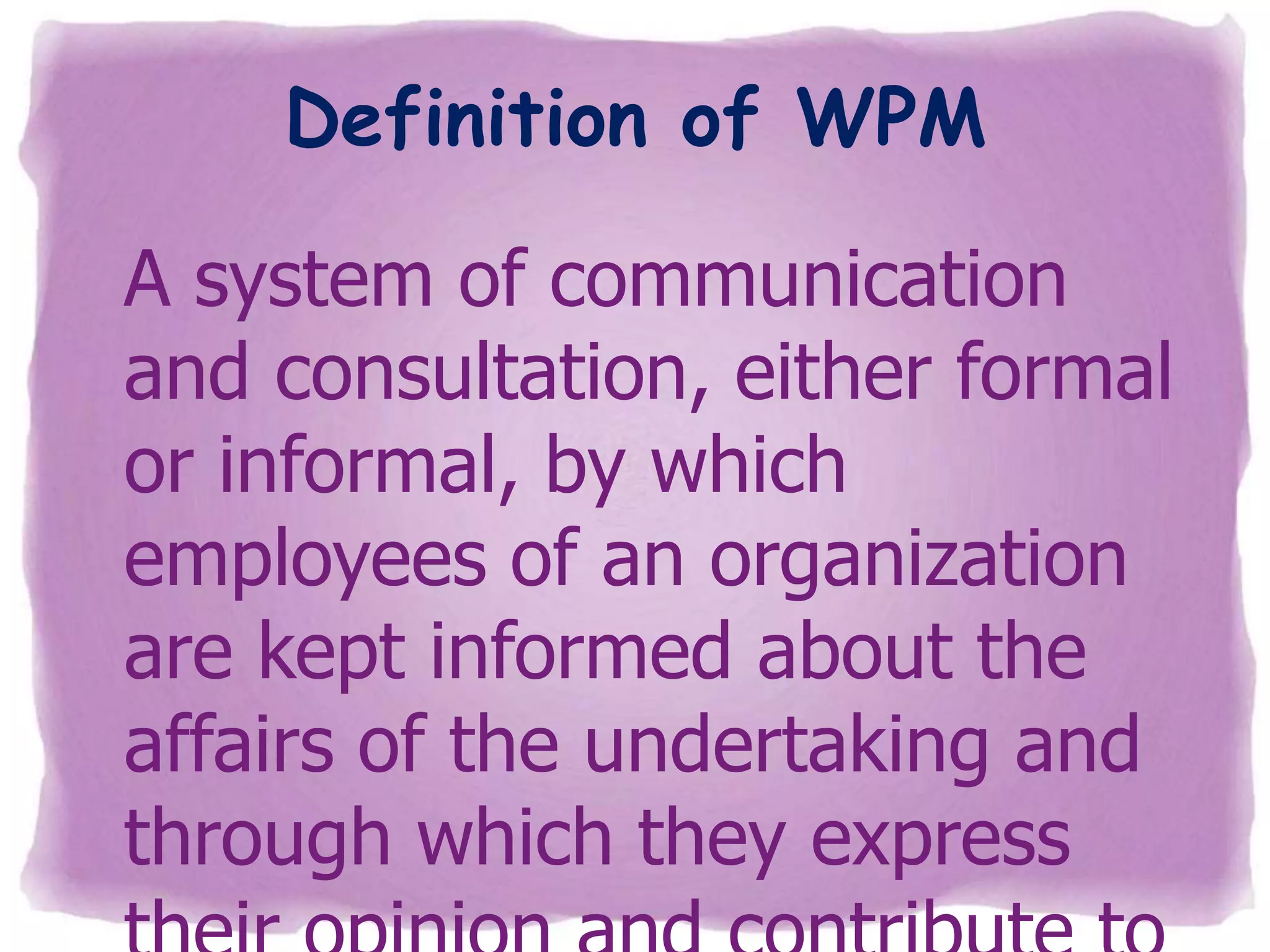 Definition of WPM
A system of communication
and consultation, either formal
or informal, by which
employees of an organization
are kept informed about the
affairs of the undertaking and
through which they express

 