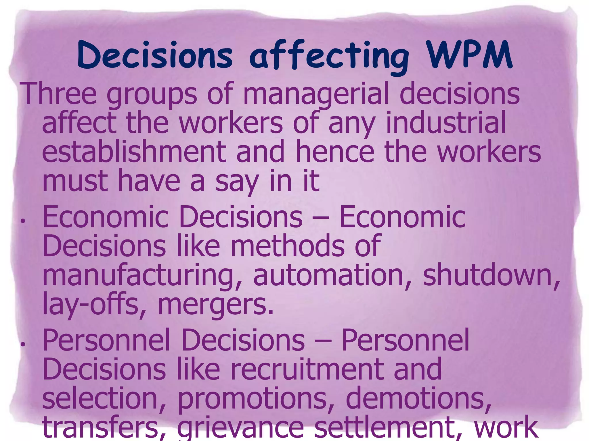 Decisions affecting WPM

Three groups of managerial decisions
affect the workers of any industrial
establishment and hence the workers
must have a say in it
• Economic Decisions – Economic
Decisions like methods of
manufacturing, automation, shutdown,
lay-offs, mergers.
• Personnel Decisions – Personnel
Decisions like recruitment and
selection, promotions, demotions,
transfers, grievance settlement, work

 