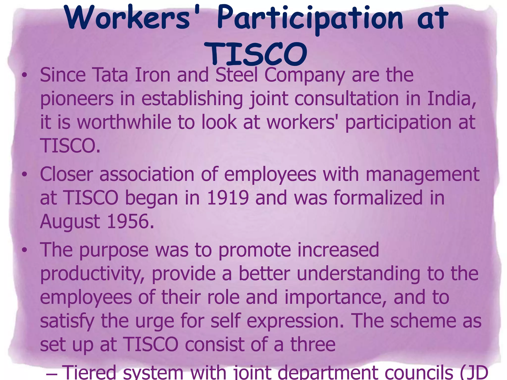 Workers' Participation at
TISCO

• Since Tata Iron and Steel Company are the
pioneers in establishing joint consultation in India,
it is worthwhile to look at workers' participation at
TISCO.
• Closer association of employees with management
at TISCO began in 1919 and was formalized in
August 1956.
• The purpose was to promote increased
productivity, provide a better understanding to the
employees of their role and importance, and to
satisfy the urge for self expression. The scheme as
set up at TISCO consist of a three
– Tiered system with joint department councils (JD

 