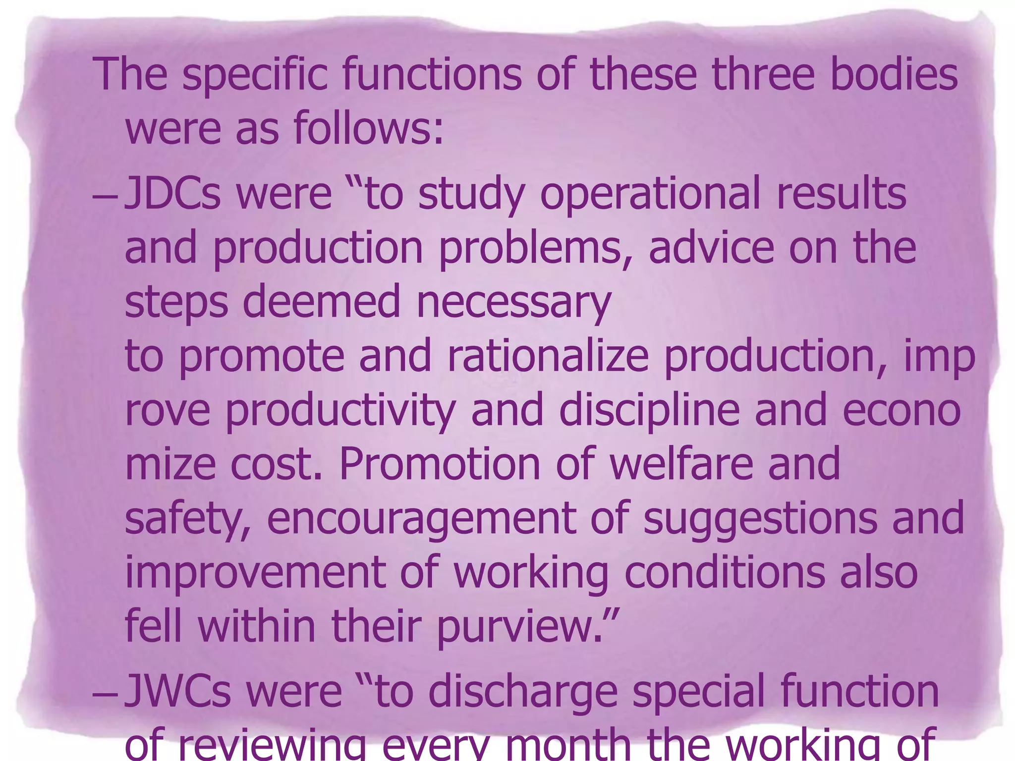 The specific functions of these three bodies
were as follows:
– JDCs were “to study operational results
and production problems, advice on the
steps deemed necessary
to promote and rationalize production, imp
rove productivity and discipline and econo
mize cost. Promotion of welfare and
safety, encouragement of suggestions and
improvement of working conditions also
fell within their purview.”
– JWCs were “to discharge special function
of reviewing every month the working of

 