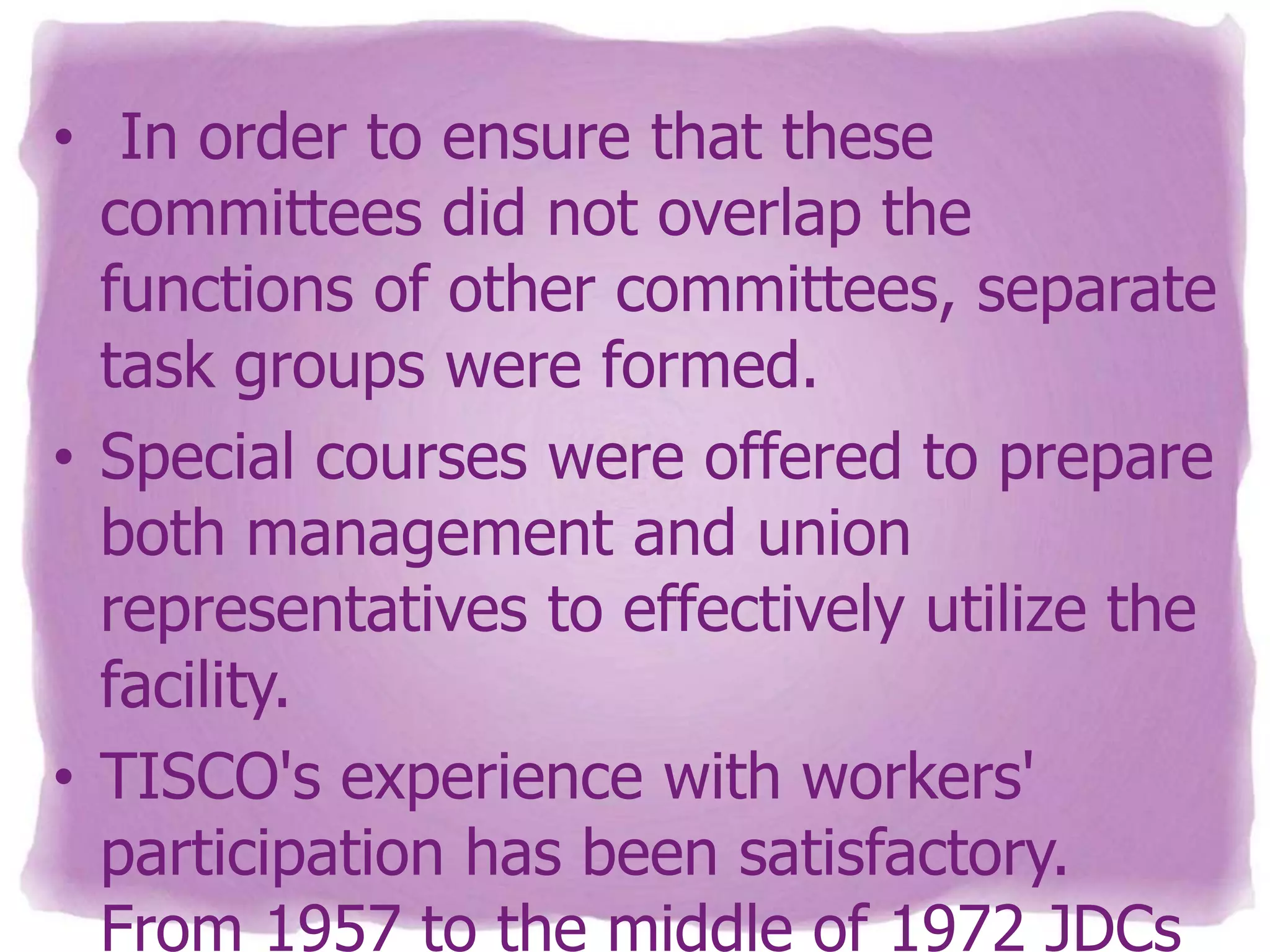 • In order to ensure that these
committees did not overlap the
functions of other committees, separate
task groups were formed.
• Special courses were offered to prepare
both management and union
representatives to effectively utilize the
facility.
• TISCO's experience with workers'
participation has been satisfactory.
From 1957 to the middle of 1972 JDCs

 