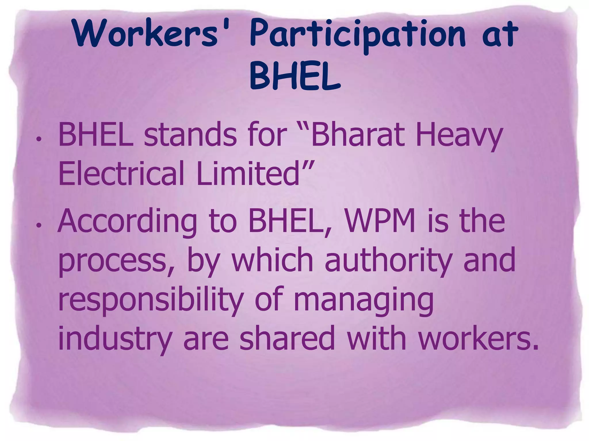 Workers' Participation at
BHEL
•

•

BHEL stands for “Bharat Heavy
Electrical Limited”
According to BHEL, WPM is the
process, by which authority and
responsibility of managing
industry are shared with workers.

 