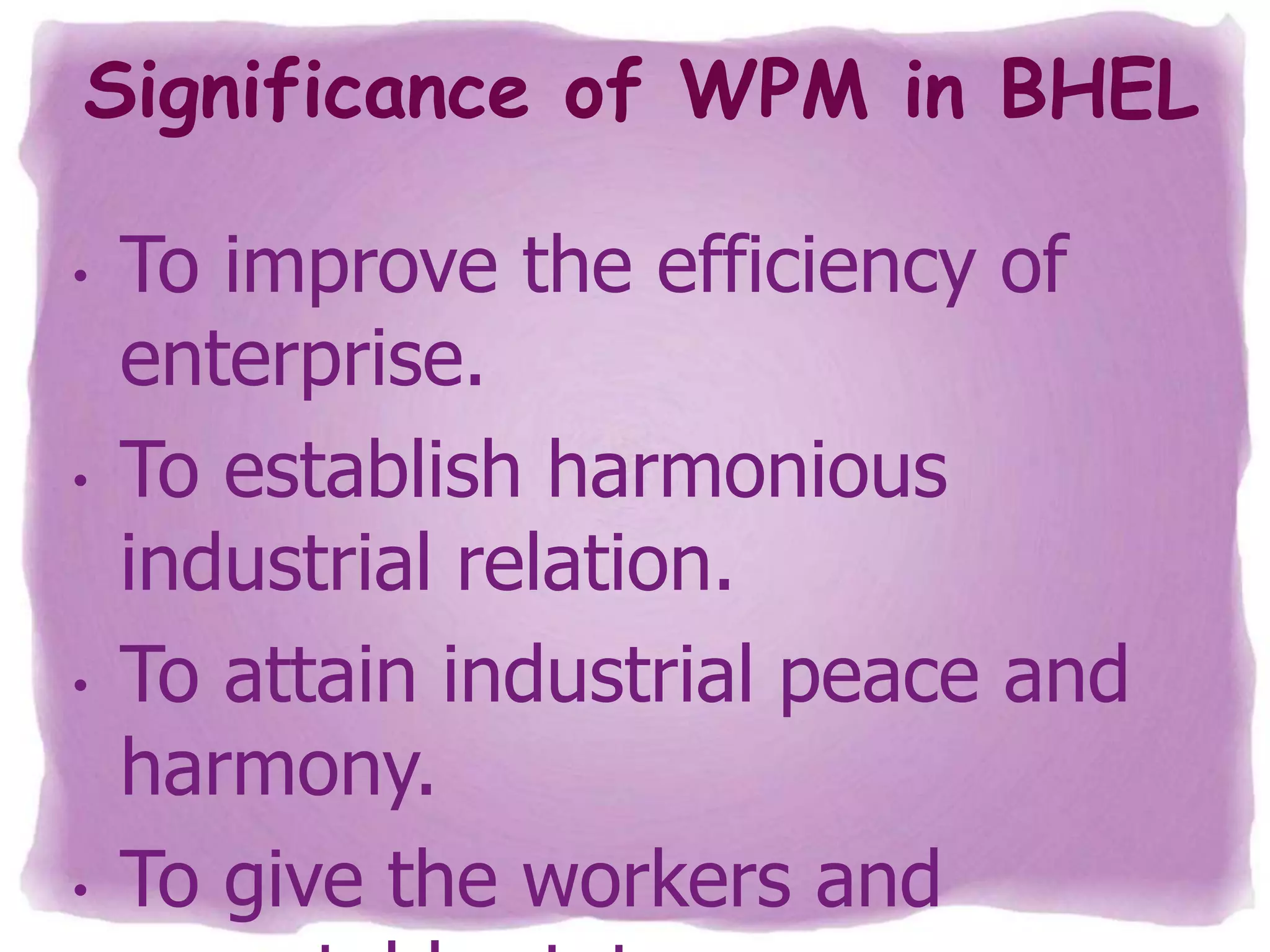 Significance of WPM in BHEL
•

•

•

•

To improve the efficiency of
enterprise.
To establish harmonious
industrial relation.
To attain industrial peace and
harmony.
To give the workers and

 