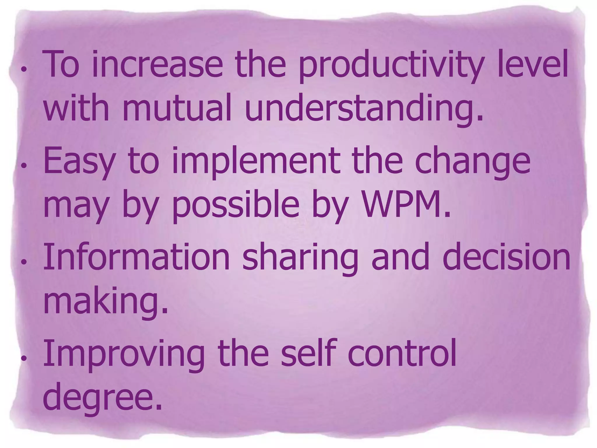 •

•

•

•

To increase the productivity level
with mutual understanding.
Easy to implement the change
may by possible by WPM.
Information sharing and decision
making.
Improving the self control
degree.

 