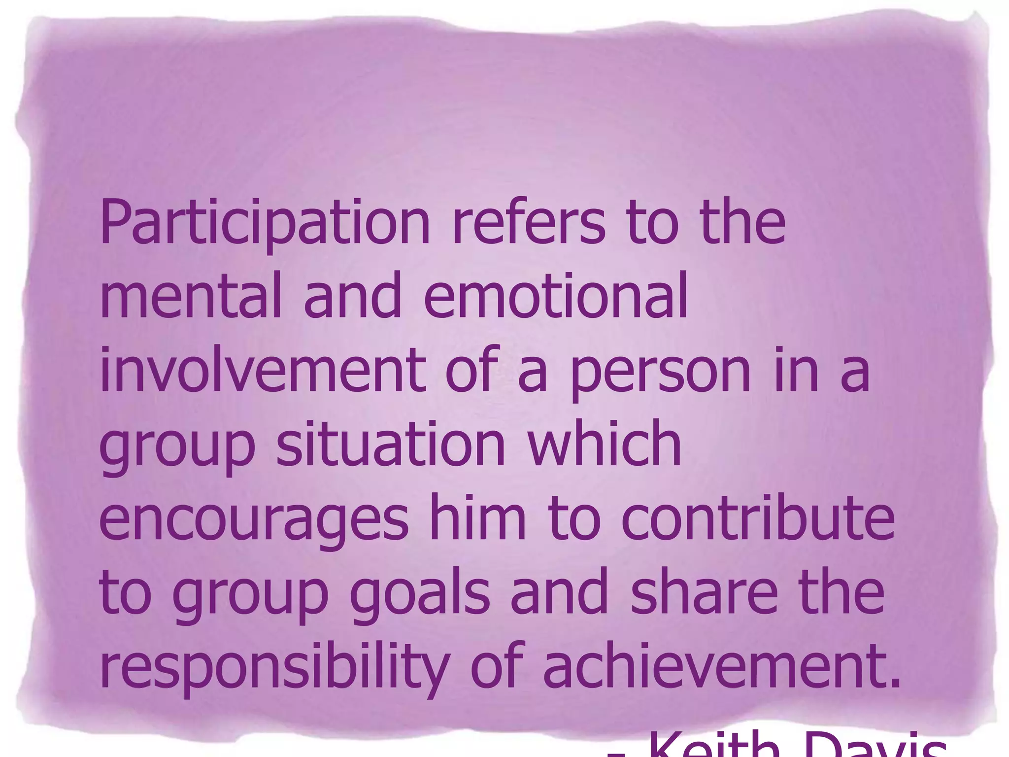 Participation refers to the
mental and emotional
involvement of a person in a
group situation which
encourages him to contribute
to group goals and share the
responsibility of achievement.

 