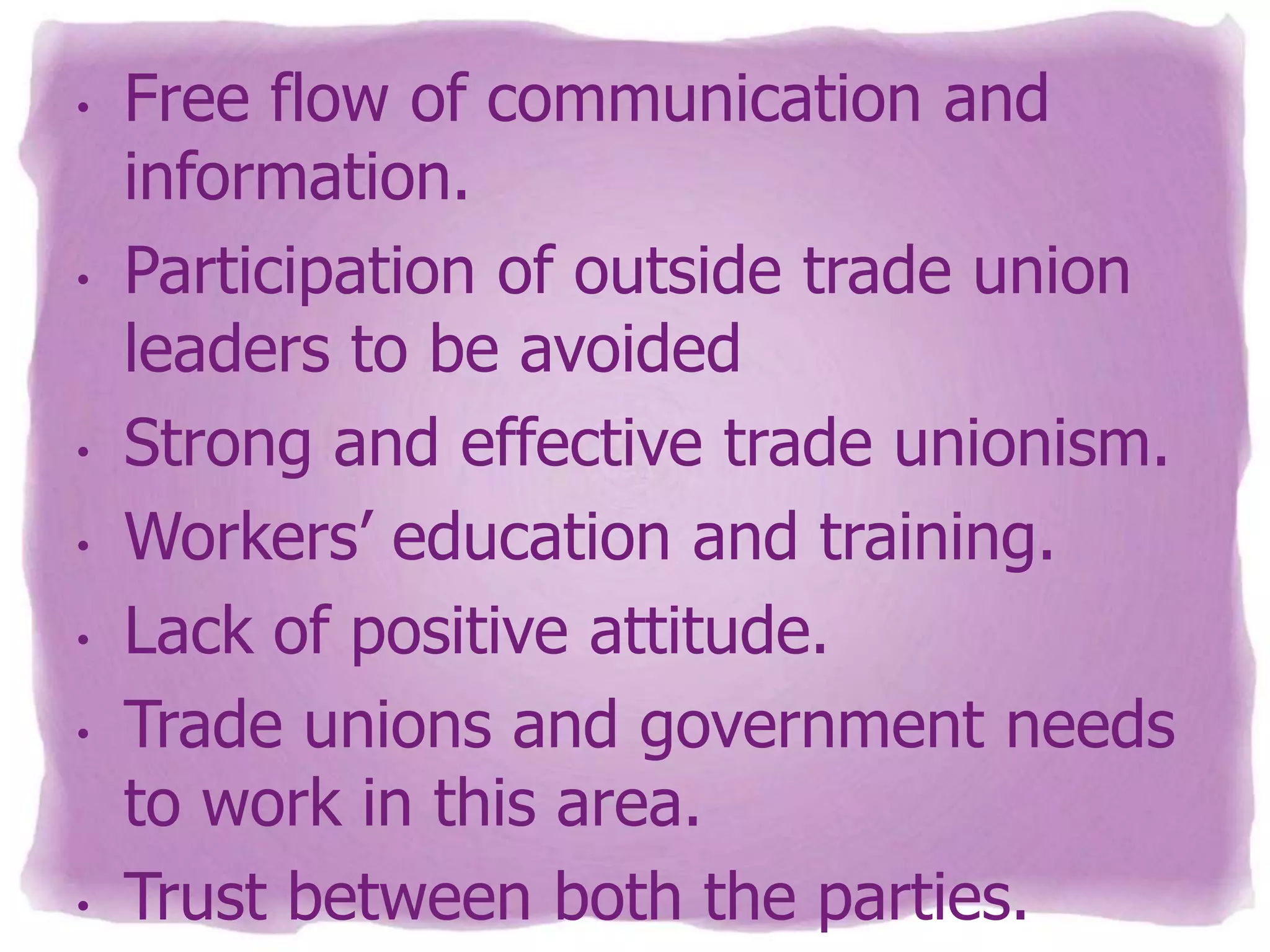 •

•

•
•

•
•

•

Free flow of communication and
information.
Participation of outside trade union
leaders to be avoided
Strong and effective trade unionism.
Workers’ education and training.
Lack of positive attitude.
Trade unions and government needs
to work in this area.
Trust between both the parties.

 
