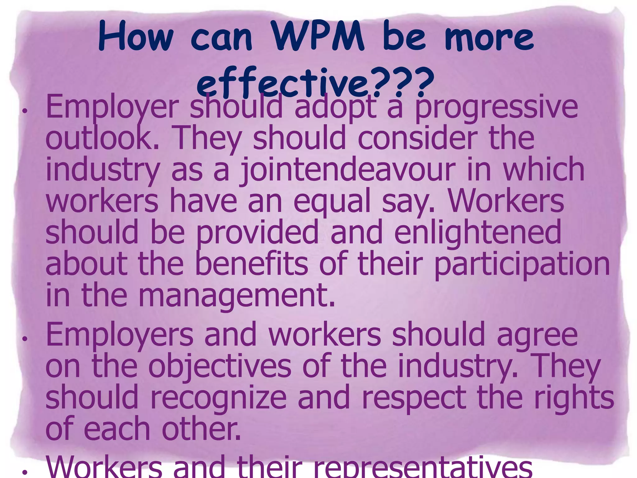 •

•

How can WPM be more
effective???

Employer should adopt a progressive
outlook. They should consider the
industry as a jointendeavour in which
workers have an equal say. Workers
should be provided and enlightened
about the benefits of their participation
in the management.
Employers and workers should agree
on the objectives of the industry. They
should recognize and respect the rights
of each other.

 