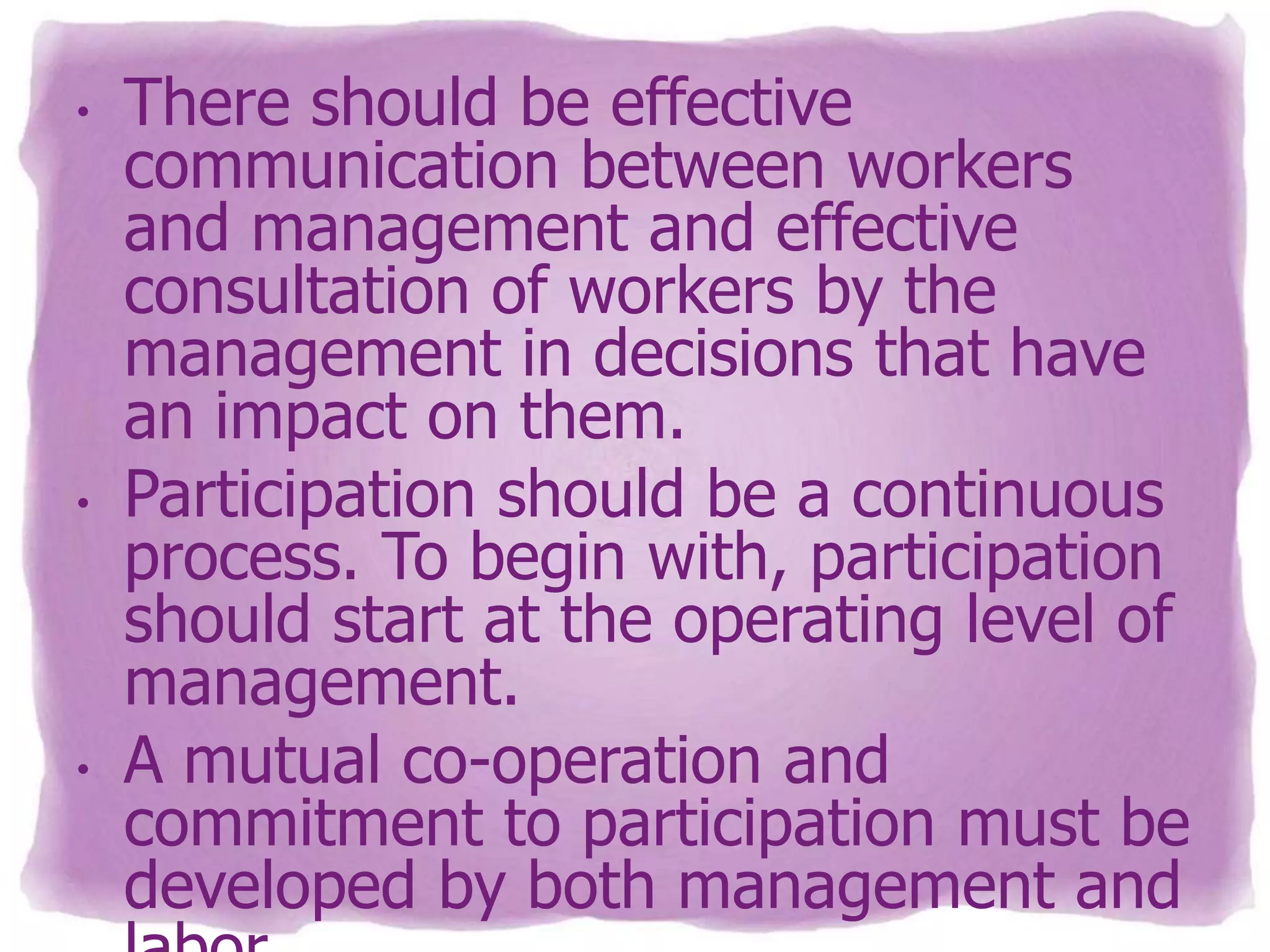 •

•

•

There should be effective
communication between workers
and management and effective
consultation of workers by the
management in decisions that have
an impact on them.
Participation should be a continuous
process. To begin with, participation
should start at the operating level of
management.
A mutual co-operation and
commitment to participation must be
developed by both management and

 