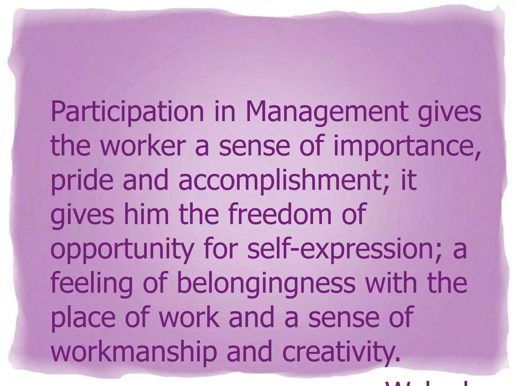 Participation in Management gives
the worker a sense of importance,
pride and accomplishment; it
gives him the freedom of
opportunity for self-expression; a
feeling of belongingness with the
place of work and a sense of
workmanship and creativity.

 