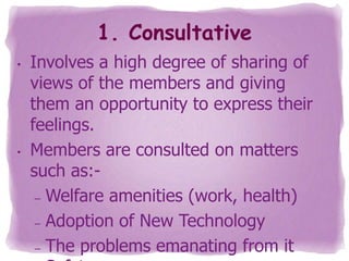 1. Consultative
•

•

Involves a high degree of sharing of
views of the members and giving
them an opportunity to express their
feelings.
Members are consulted on matters
such as:– Welfare amenities (work, health)
– Adoption of New Technology
– The problems emanating from it

 
