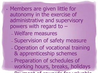 •

Members are given little for
autonomy in the exercise of
administrative and supervisory
powers with regard to –
– Welfare measures
– Supervision of safety measure
– Operation of vocational training
& apprenticeship schemes
– Preparation of schedules of
working hours, breaks, holidays

 