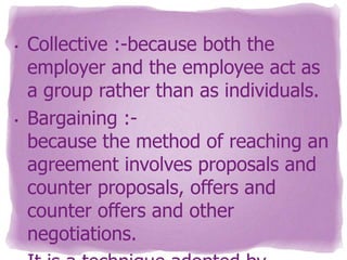 •

•

Collective :-because both the
employer and the employee act as
a group rather than as individuals.
Bargaining :because the method of reaching an
agreement involves proposals and
counter proposals, offers and
counter offers and other
negotiations.

 