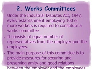 2. Works Committees
•

•

•

Under the Industrial Disputes Act, 1947,
every establishment employing 100 or
more workers is required to constitute a
works committee
It consists of equal number of
representatives from the employer and the
employees.
The main purpose of this committee is to
provide measures for securing and
preserving amity and good relations

 