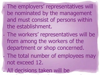 •

•

•

•

The employers’ representatives will
be nominated by the management
and must consist of persons within
the establishment.
The workers’ representatives will be
from among the workers of the
department or shop concerned.
The total number of employees may
not exceed 12.
All decisions taken will be

 