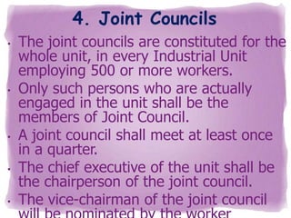 4. Joint Councils
•

•

•
•

•

The joint councils are constituted for the
whole unit, in every Industrial Unit
employing 500 or more workers.
Only such persons who are actually
engaged in the unit shall be the
members of Joint Council.
A joint council shall meet at least once
in a quarter.
The chief executive of the unit shall be
the chairperson of the joint council.
The vice-chairman of the joint council

 