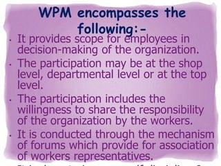•
•

•

•

WPM encompasses the
following:-

It provides scope for employees in
decision-making of the organization.
The participation may be at the shop
level, departmental level or at the top
level.
The participation includes the
willingness to share the responsibility
of the organization by the workers.
It is conducted through the mechanism
of forums which provide for association
of workers representatives.

 