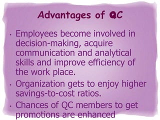 Advantages of QC
•

•

•

Employees become involved in
decision-making, acquire
communication and analytical
skills and improve efficiency of
the work place.
Organization gets to enjoy higher
savings-to-cost ratios.
Chances of QC members to get
promotions are enhanced

 