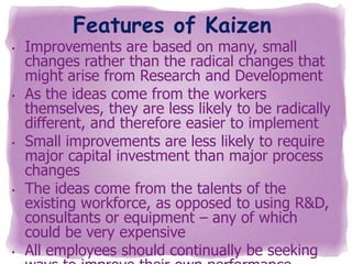 Features of Kaizen

•

•

•

•

•

Improvements are based on many, small
changes rather than the radical changes that
might arise from Research and Development
As the ideas come from the workers
themselves, they are less likely to be radically
different, and therefore easier to implement
Small improvements are less likely to require
major capital investment than major process
changes
The ideas come from the talents of the
existing workforce, as opposed to using R&D,
consultants or equipment – any of which
could be very expensive
All employees should continually be seeking

 
