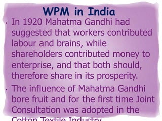 WPM in India

•

•

In 1920 Mahatma Gandhi had
suggested that workers contributed
labour and brains, while
shareholders contributed money to
enterprise, and that both should,
therefore share in its prosperity.
The influence of Mahatma Gandhi
bore fruit and for the first time Joint
Consultation was adopted in the

 