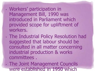 •

•

•

Workers’ participation in
Management Bill, 1990 was
introduced in Parliament which
provided scope for upliftment of
workers.
The Industrial Policy Resolution had
suggested that labour should be
consulted in all matter concerning
industrial production & works
committees .
The Joint Management Councils
were established in 1950 which

 