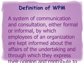 Definition of WPM
A system of communication
and consultation, either formal
or informal, by which
employees of an organization
are kept informed about the
affairs of the undertaking and
through which they express

 