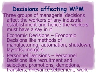 Decisions affecting WPM

Three groups of managerial decisions
affect the workers of any industrial
establishment and hence the workers
must have a say in it
• Economic Decisions – Economic
Decisions like methods of
manufacturing, automation, shutdown,
lay-offs, mergers.
• Personnel Decisions – Personnel
Decisions like recruitment and
selection, promotions, demotions,
transfers, grievance settlement, work

 