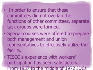 • In order to ensure that these
committees did not overlap the
functions of other committees, separate
task groups were formed.
• Special courses were offered to prepare
both management and union
representatives to effectively utilize the
facility.
• TISCO's experience with workers'
participation has been satisfactory.
From 1957 to the middle of 1972 JDCs

 