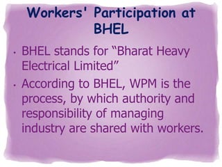 Workers' Participation at
BHEL
•

•

BHEL stands for “Bharat Heavy
Electrical Limited”
According to BHEL, WPM is the
process, by which authority and
responsibility of managing
industry are shared with workers.

 