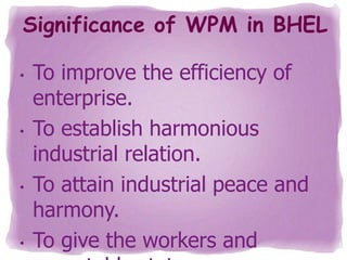 Significance of WPM in BHEL
•

•

•

•

To improve the efficiency of
enterprise.
To establish harmonious
industrial relation.
To attain industrial peace and
harmony.
To give the workers and

 