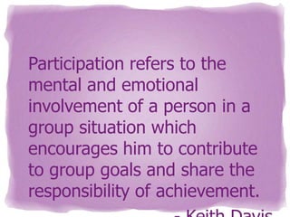 Participation refers to the
mental and emotional
involvement of a person in a
group situation which
encourages him to contribute
to group goals and share the
responsibility of achievement.

 