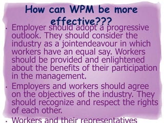 •

•

How can WPM be more
effective???

Employer should adopt a progressive
outlook. They should consider the
industry as a jointendeavour in which
workers have an equal say. Workers
should be provided and enlightened
about the benefits of their participation
in the management.
Employers and workers should agree
on the objectives of the industry. They
should recognize and respect the rights
of each other.

 