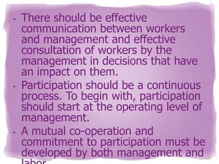 •

•

•

There should be effective
communication between workers
and management and effective
consultation of workers by the
management in decisions that have
an impact on them.
Participation should be a continuous
process. To begin with, participation
should start at the operating level of
management.
A mutual co-operation and
commitment to participation must be
developed by both management and

 
