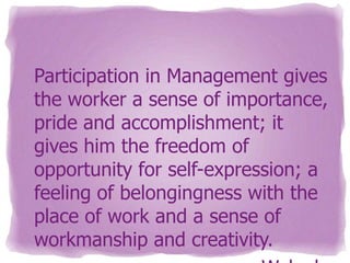 Participation in Management gives
the worker a sense of importance,
pride and accomplishment; it
gives him the freedom of
opportunity for self-expression; a
feeling of belongingness with the
place of work and a sense of
workmanship and creativity.

 